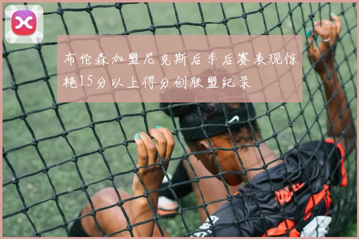 布伦森加盟尼克斯后季后赛表现惊艳15分以上得分创联盟纪录
