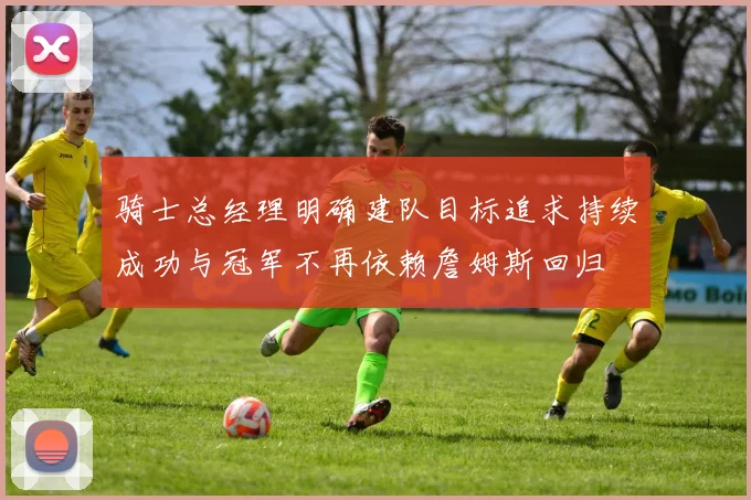 骑士总经理明确建队目标追求持续成功与冠军不再依赖詹姆斯回归