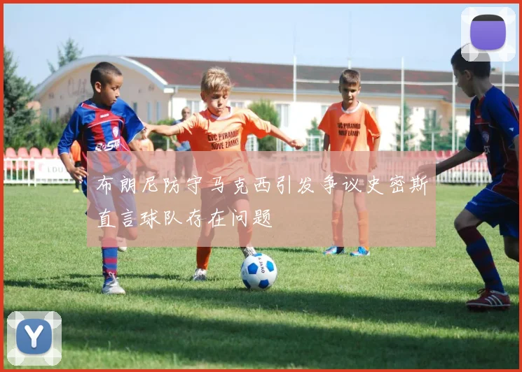 布朗尼防守马克西引发争议史密斯直言球队存在问题