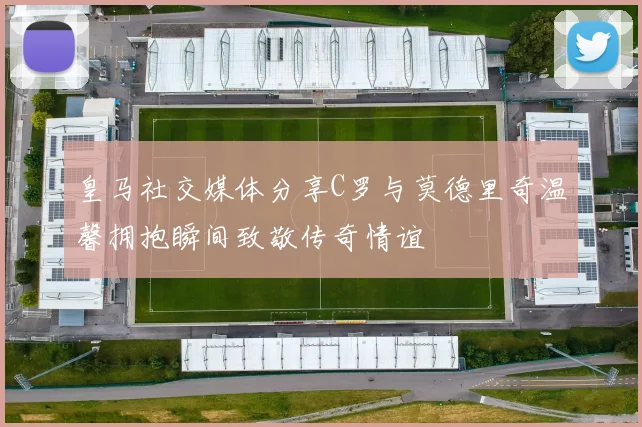 皇马社交媒体分享C罗与莫德里奇温馨拥抱瞬间致敬传奇情谊