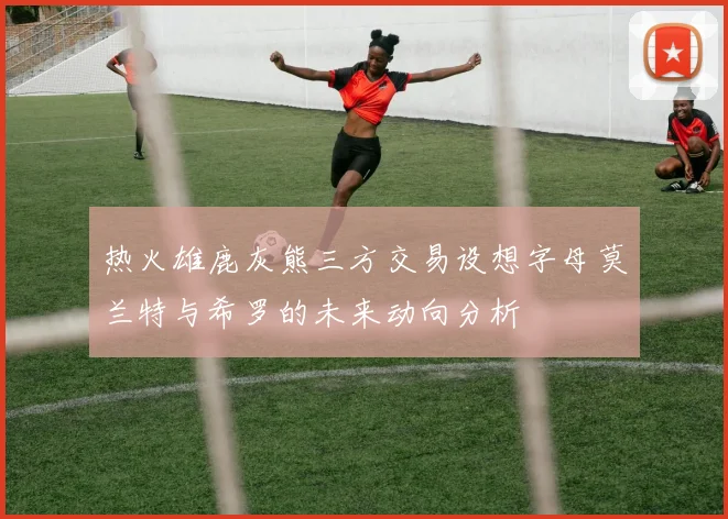 热火雄鹿灰熊三方交易设想字母莫兰特与希罗的未来动向分析