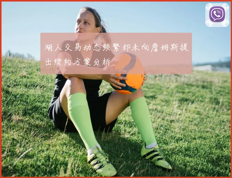 湖人交易动态频繁却未向詹姆斯提出续约方案分析