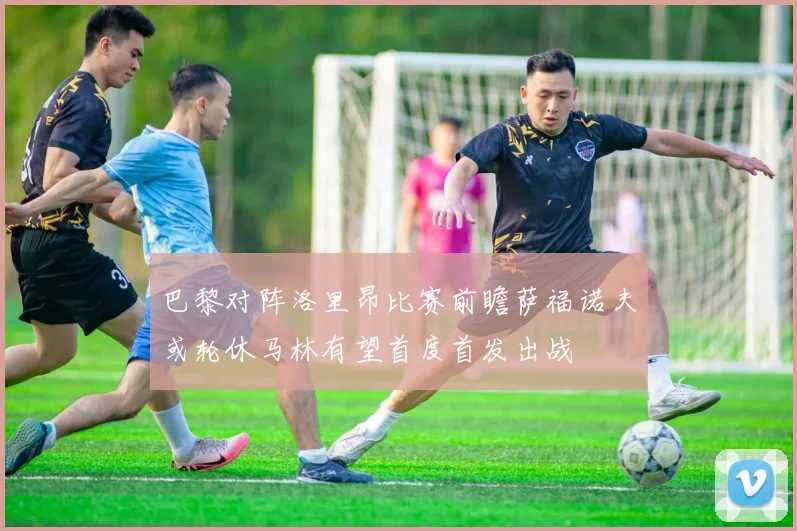 巴黎对阵洛里昂比赛前瞻萨福诺夫或轮休马林有望首度首发出战