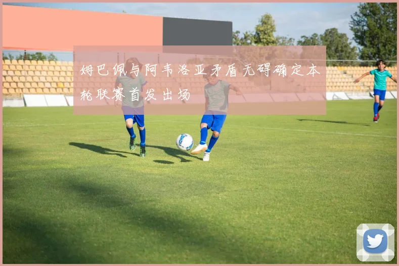 姆巴佩与阿韦洛亚矛盾无碍确定本轮联赛首发出场
