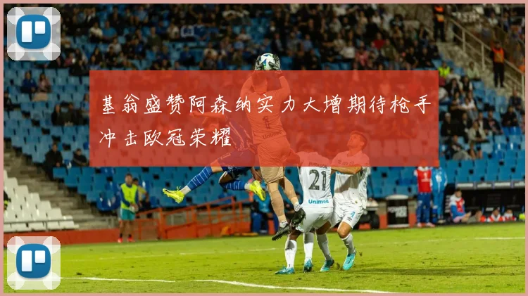 基翁盛赞阿森纳实力大增期待枪手冲击欧冠荣耀