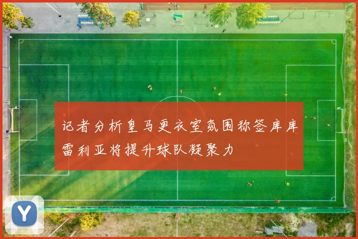 记者分析皇马更衣室氛围称签库库雷利亚将提升球队凝聚力
