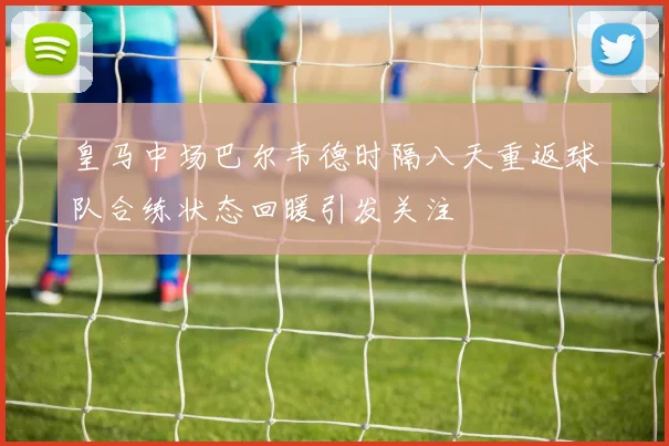 皇马中场巴尔韦德时隔八天重返球队合练状态回暖引发关注