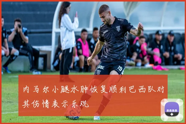 内马尔小腿水肿恢复顺利巴西队对其伤情表示乐观